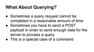 What About Querying?
● Sometimes a query request cannot be
completed in a reasonable amount of time
● Sometimes you have to send a POST
payload in order to send enough data for the
server to process a query
● This is a special case of a command
 