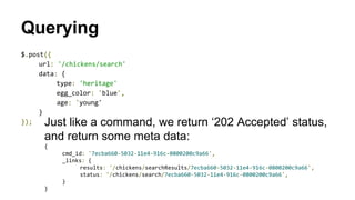 Querying
$.post({
url: '/chickens/search'
data: {
type: 'heritage'
egg_color: 'blue',
age: 'young'
}
}); Just like a command, we return ‘202 Accepted’ status,
and return some meta data:
{
cmd_id: '7ecba660-5032-11e4-916c-0800200c9a66',
_links: {
results: '/chickens/searchResults/7ecba660-5032-11e4-916c-0800200c9a66',
status: '/chickens/search/7ecba660-5032-11e4-916c-0800200c9a66',
}
}
 