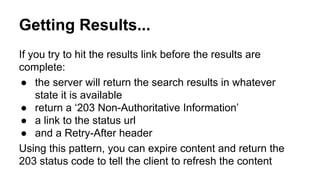 Getting Results...
If you try to hit the results link before the results are
complete:
● the server will return the search results in whatever
state it is available
● return a ‘203 Non-Authoritative Information’
● a link to the status url
● and a Retry-After header
Using this pattern, you can expire content and return the
203 status code to tell the client to refresh the content
 