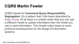 CQRS Martin Fowler
CQRS stands for Command Query Responsibility
Segregation. It's a pattern that I first heard described by
Greg Young. At its heart is a simple notion that you can use
a different model to update information than the model you
use to read information. This simple notion leads to some
profound consequences for the design of information
systems.
http://martinfowler.com/bliki/CQRS.html
 