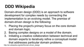 DDD Wikipedia
Domain-driven design (DDD) is an approach to software
development for complex needs by connecting the
implementation to an evolving model. The premise of
domain-driven design is the following:
1. Placing the project's primary focus on the core domain
and domain logic.
2. Basing complex designs on a model of the domain.
3. Initiating a creative collaboration between technical and
domain experts to iteratively refine a conceptual model
that addresses particular domain problems.
http://en.wikipedia.org/wiki/Domain-driven_design
 