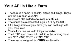 ● The farm is a home to people, places and things. These
are the nouns in your API
● Nouns are also called resources or entities.
● The nouns are represented in your API by the URL.
● Like things inside of your farm, you can do things with
your resources.
● You tell your nouns to do things via verbs.
● The HTTP spec come with built in verbs, among these
are GET, PUT, POST, and DELETE
● These verbs are great for CRUD functionality.
Your API is Like a Farm
 