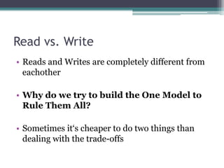 Read vs. Write
• Reads and Writes are completely different from
  eachother

• Why do we try to build the One Model to
  Rule Them All?

• Sometimes it‘s cheaper to do two things than
  dealing with the trade-offs
 