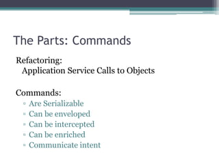 The Parts: Commands
Refactoring:
 Application Service Calls to Objects

Commands:
 ▫   Are Serializable
 ▫   Can be enveloped
 ▫   Can be intercepted
 ▫   Can be enriched
 ▫   Communicate intent
 