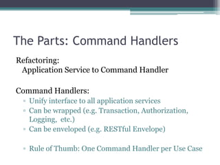 The Parts: Command Handlers
Refactoring:
 Application Service to Command Handler

Command Handlers:
 ▫ Unify interface to all application services
 ▫ Can be wrapped (e.g. Transaction, Authorization,
   Logging, etc.)
 ▫ Can be enveloped (e.g. RESTful Envelope)

 ▫ Rule of Thumb: One Command Handler per Use Case
 