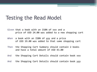 Testing the Read Model

Given that a book with an ISBN of xxx and a
      price of USD 24.00 was added to a new shopping cart

When   a book with an ISBN of yyy and a price
       of USD 19.00 was added to that same shopping cart

Then   the Shopping Cart Summary should contain 2 books
       and have a total amount of USD 43.00

And    the Shopping Cart Details should contain book xxx

And    the Shopping Cart Details should contain book yyy
 