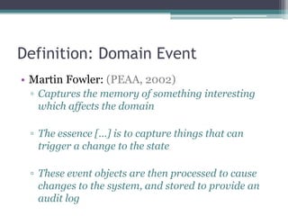Definition: Domain Event
• Martin Fowler: (PEAA, 2002)
 ▫ Captures the memory of something interesting
   which affects the domain

 ▫ The essence […] is to capture things that can
   trigger a change to the state

 ▫ These event objects are then processed to cause
   changes to the system, and stored to provide an
   audit log
 