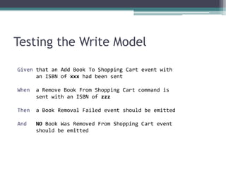 Testing the Write Model

Given that an Add Book To Shopping Cart event with
      an ISBN of xxx had been sent

When   a Remove Book From Shopping Cart command is
       sent with an ISBN of zzz

Then   a Book Removal Failed event should be emitted

And    NO Book Was Removed From Shopping Cart event
       should be emitted
 