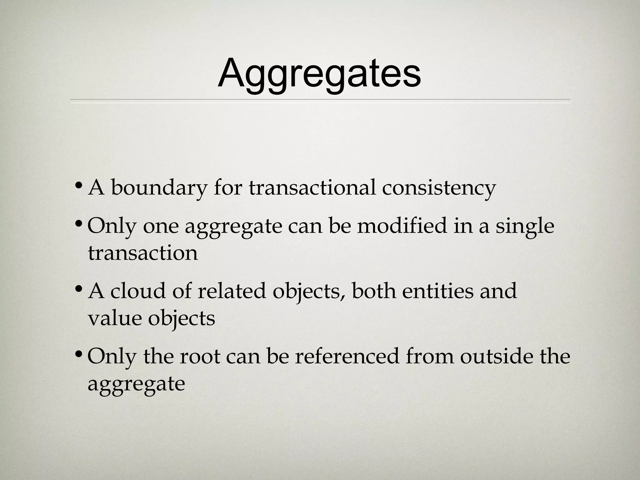 Aggregates
•A boundary for transactional consistency
•Only one aggregate can be modified in a single
transaction
•A cloud of related objects, both entities and
value objects
•Only the root can be referenced from outside the
aggregate
 