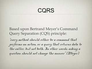 CQRS
Based upon Bertrand Meyer’s Command
Query Separation (CQS) principle:
“every method should either be a command that
performs an action, or a query that returns data to
the caller, but not both. In other words, asking a
question should not change the answer” (Meyer)
 
