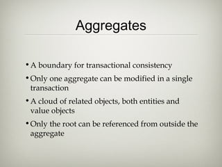 Aggregates
•A boundary for transactional consistency
•Only one aggregate can be modified in a single
transaction
•A cloud of related objects, both entities and
value objects
•Only the root can be referenced from outside the
aggregate
 