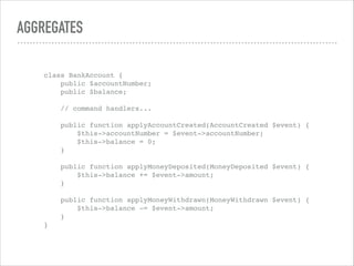 AGGREGATES
class BankAccount { 
public $accountNumber; 
public $balance; 
 
// command handlers... 
 
public function applyAccountCreated(AccountCreated $event) { 
$this->accountNumber = $event->accountNumber; 
$this->balance = 0; 
} 
 
public function applyMoneyDeposited(MoneyDeposited $event) { 
$this->balance += $event->amount; 
} 
 
public function applyMoneyWithdrawn(MoneyWithdrawn $event) { 
$this->balance -= $event->amount; 
} 
}
 