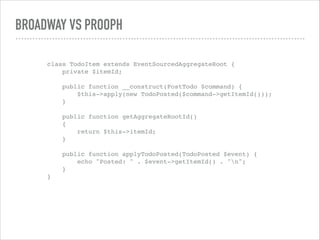 BROADWAY VS PROOPH
class TodoItem extends EventSourcedAggregateRoot { 
private $itemId; 
 
public function __construct(PostTodo $command) { 
$this->apply(new TodoPosted($command->getItemId())); 
} 
 
public function getAggregateRootId() 
{ 
return $this->itemId; 
} 
 
public function applyTodoPosted(TodoPosted $event) { 
echo "Posted: " . $event->getItemId() . "n"; 
} 
}
 