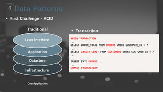 BEGIN TRANSACTION
…
SELECT ORDER_TOTAL FROM ORDERS WHERE CUSTOMER_ID = ?
…
SELECT CREDIT_LIMIT FROM CUSTOMERS WHERE CUSTOMER_ID = ?
…
INSERT INTO ORDERS …
…
COMMIT TRANSACTION
Traditional
 First Challenge - ACID
User Interface
Application
Datastore
Infrastructure
One Application
 Transaction
 