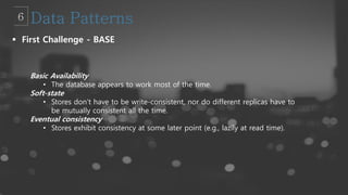  First Challenge - BASE
Basic Availability
• The database appears to work most of the time.
Soft-state
• Stores don’t have to be write-consistent, nor do different replicas have to
be mutually consistent all the time.
Eventual consistency
• Stores exhibit consistency at some later point (e.g., lazily at read time).
 