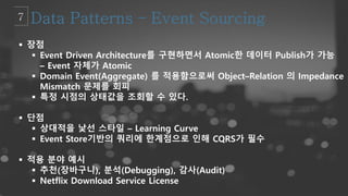  장점
 Event Driven Architecture를 구현하면서 Atomic한 데이터 Publish가 가능
– Event 자체가 Atomic
 Domain Event(Aggregate) 를 적용함으로써 Object–Relation 의 Impedance
Mismatch 문제를 회피
 특정 시점의 상태값을 조회할 수 있다.
 단점
 상대적을 낯선 스타일 – Learning Curve
 Event Store기반의 쿼리에 한계점으로 인해 CQRS가 필수
 적용 분야 예시
 추천(장바구니), 분석(Debugging), 감사(Audit)
 Netflix Download Service License
 