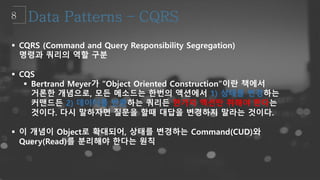  CQRS (Command and Query Responsibility Segregation)
명령과 쿼리의 역할 구분
 CQS
 Bertrand Meyer가 “Object Oriented Construction”이란 책에서
거론한 개념으로, 모든 메소드는 한번의 액션에서 1) 상태를 변경하는
커맨드든 2) 데이터를 반환하는 쿼리든 한가지 액션만 취해야 한다는
것이다. 다시 말하자면 질문을 할때 대답을 변경하지 말라는 것이다.
 이 개념이 Object로 확대되어, 상태를 변경하는 Command(CUD)와
Query(Read)를 분리해야 한다는 원칙
 