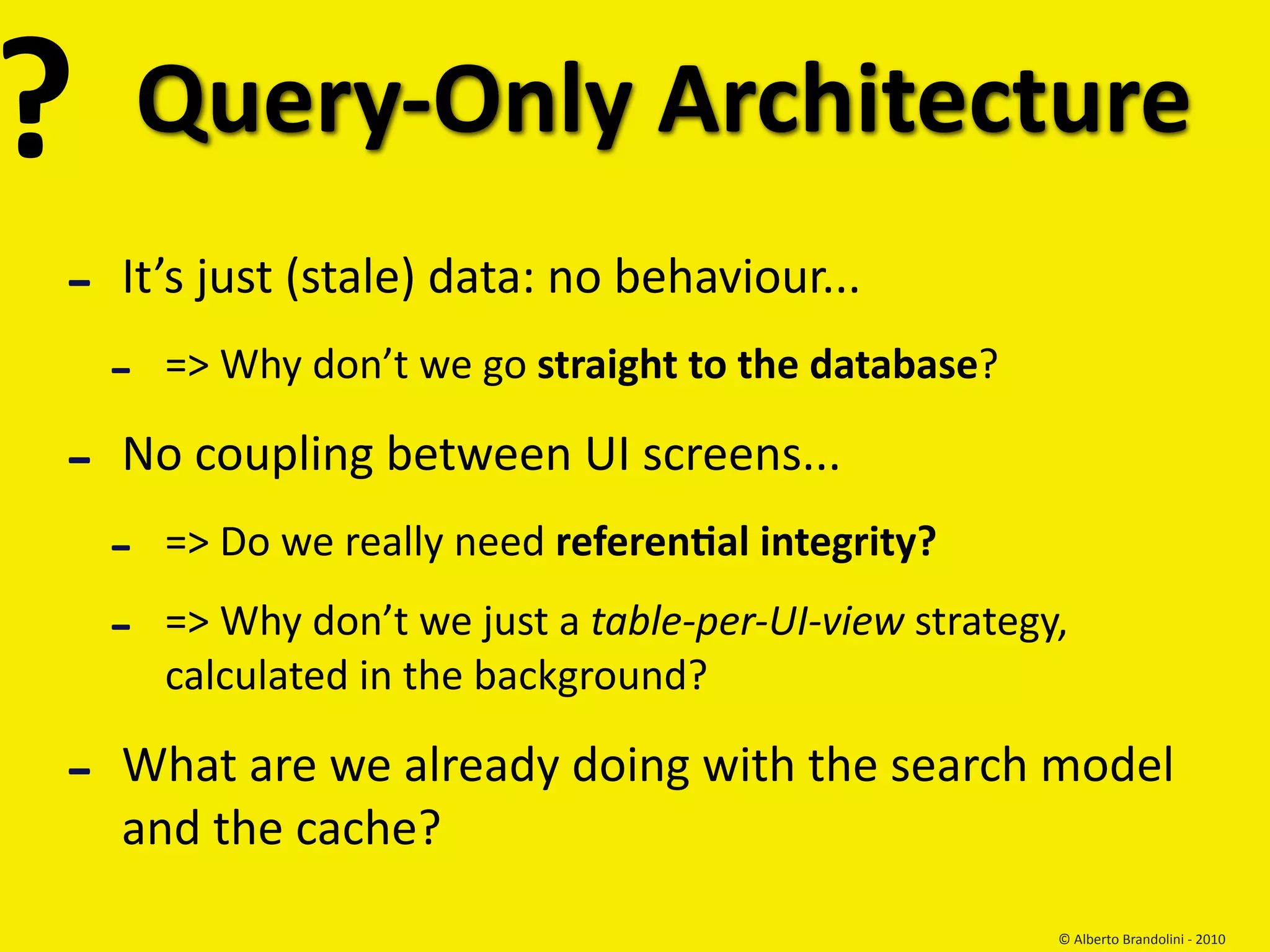 ?       Query‐Only Architecture
‐   It’s just (stale) data: no behaviour...
    ‐   => Why don’t we go straight to the database?

‐   No coupling between UI screens...
    ‐   => Do we really need referenEal integrity?

    ‐   => Why don’t we just a table‐per‐UI‐view strategy, 
        calculated in the background?

‐   What are we already doing with the search model 
    and the cache?
                                                         © Alberto Brandolini ‐ 2010
 
