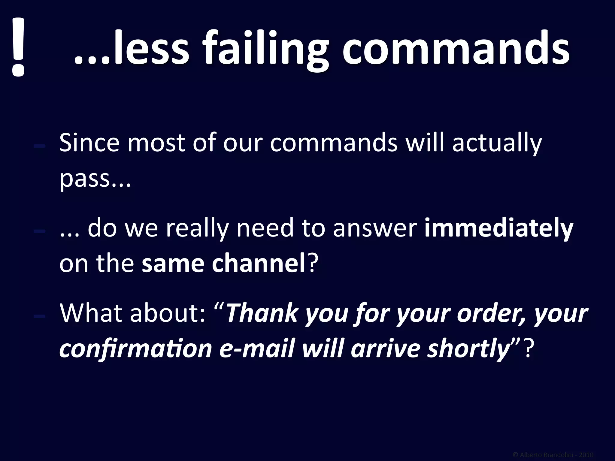 !      ...less failing commands
    ‐ Since most of our commands will actually 
      pass...
    ‐ ... do we really need to answer immediately 
      on the same channel?
    ‐ What about: “Thank you for your order, your 
      conﬁrmaDon e‐mail will arrive shortly”?


                                            © Alberto Brandolini ‐ 2010
 