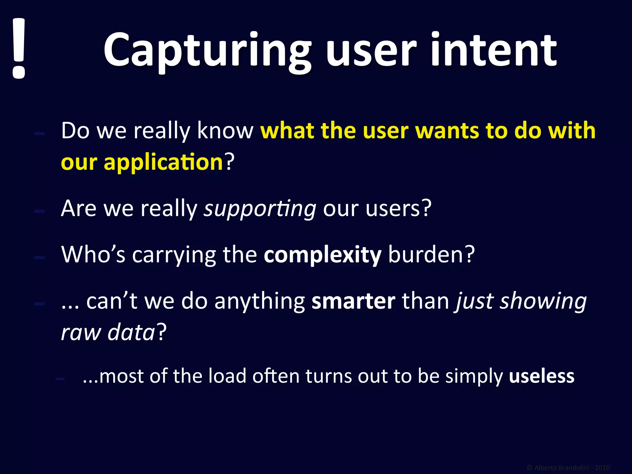!             Capturing user intent
    ‐   Do we really know what the user wants to do with 
        our applicaEon?

    ‐   Are we really suppor6ng our users?

    ‐   Who’s carrying the complexity burden?

    ‐   ... can’t we do anything smarter than just showing 
        raw data?
        ‐   ...most of the load olen turns out to be simply useless


                                                             © Alberto Brandolini ‐ 2010
 