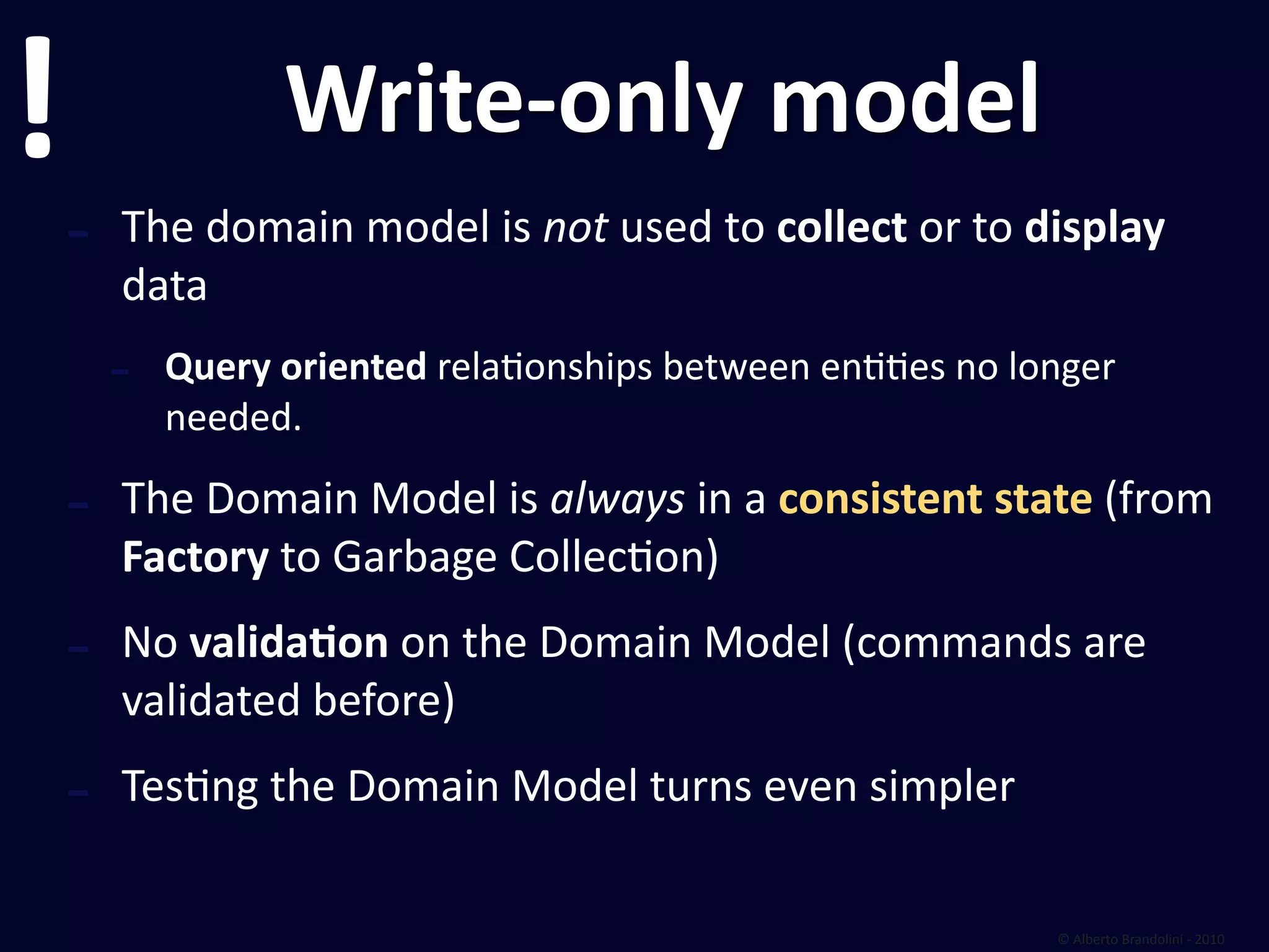 !                 Write‐only model
    ‐   The domain model is not used to collect or to display 
        data
        ‐   Query oriented relafonships between enffes no longer 
            needed.

    ‐   The Domain Model is always in a consistent state (from 
        Factory to Garbage Collecfon)

    ‐   No validaEon on the Domain Model (commands are 
        validated before)

    ‐   Tesfng the Domain Model turns even simpler

                                                             © Alberto Brandolini ‐ 2010
 