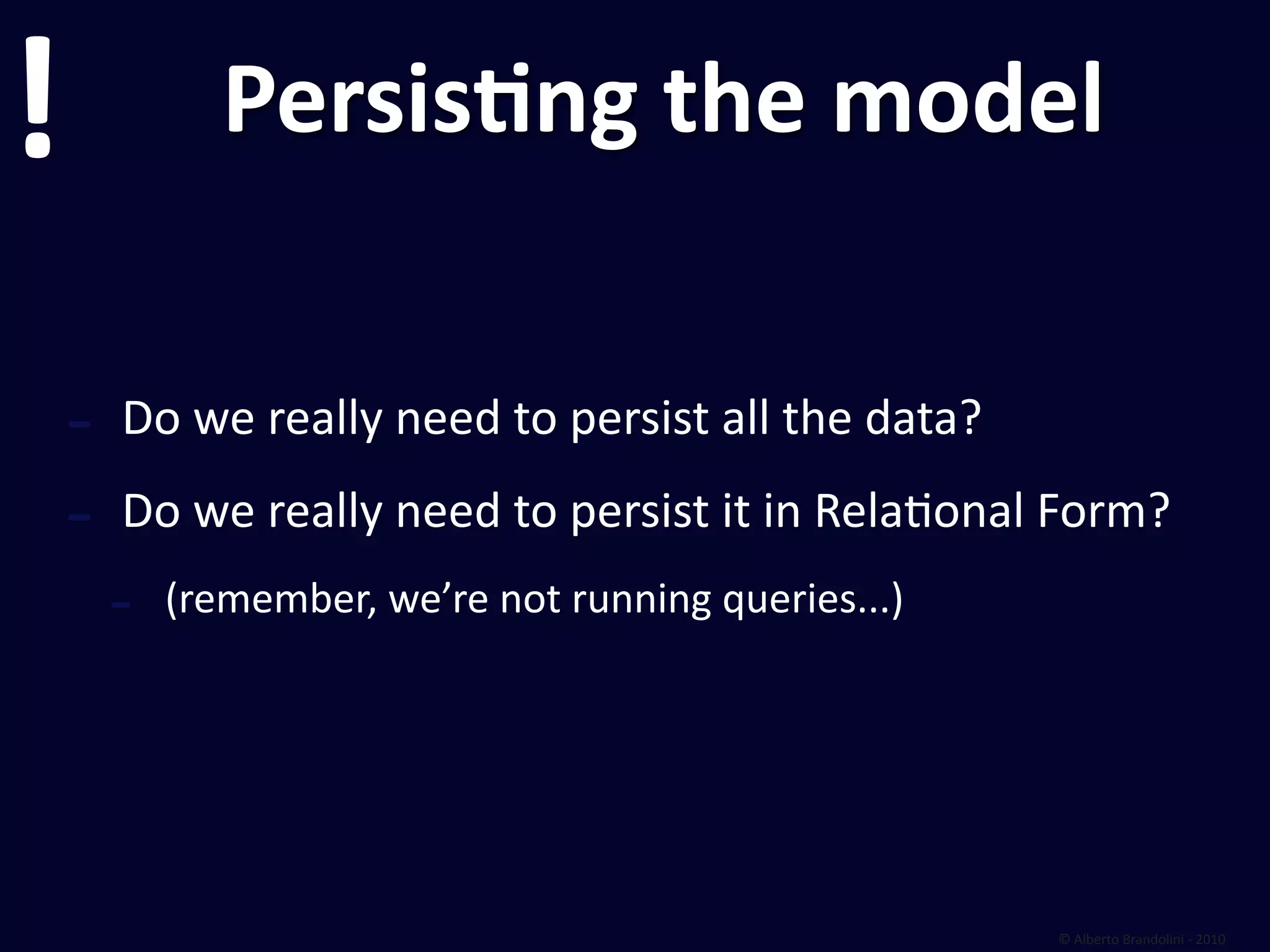 !              PersisEng the model


    ‐   Do we really need to persist all the data?

    ‐   Do we really need to persist it in Relafonal Form?
        ‐   (remember, we’re not running queries...)




                                                       © Alberto Brandolini ‐ 2010
 