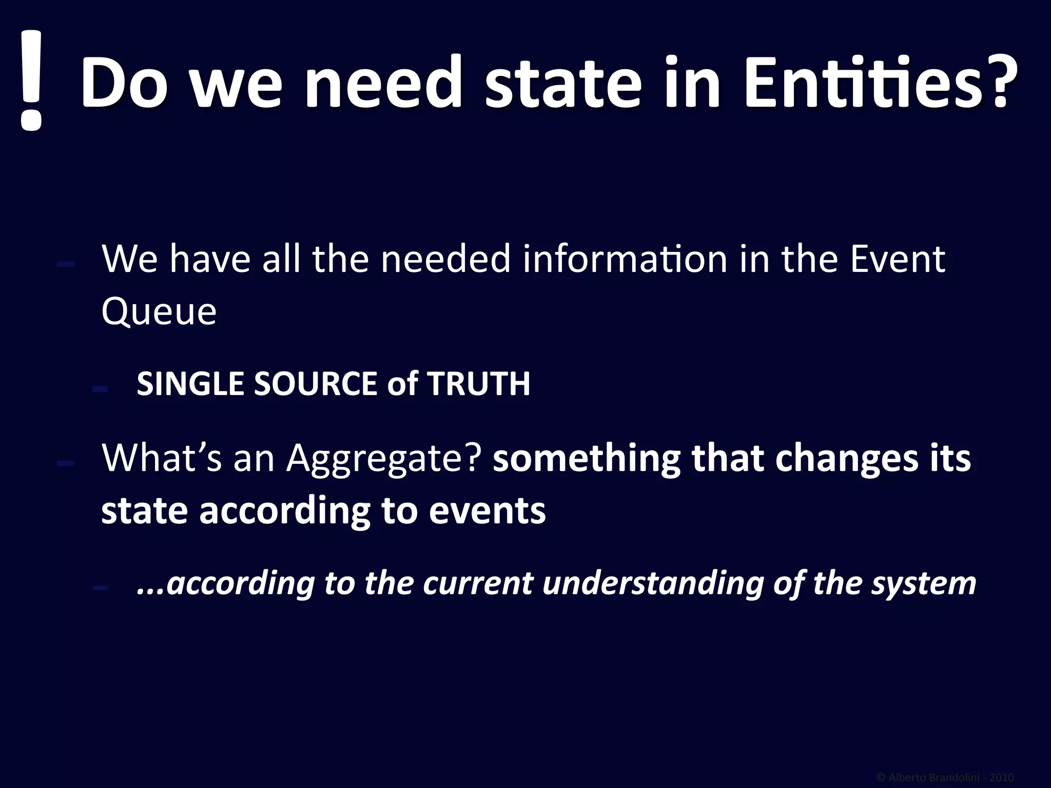 !       Do we need state in EnEEes?

    ‐   We have all the needed informafon in the Event 
        Queue
        ‐   SINGLE SOURCE of TRUTH

    ‐   What’s an Aggregate? something that changes its 
        state according to events
        ‐   ...according to the current understanding of the system




                                                            © Alberto Brandolini ‐ 2010
 