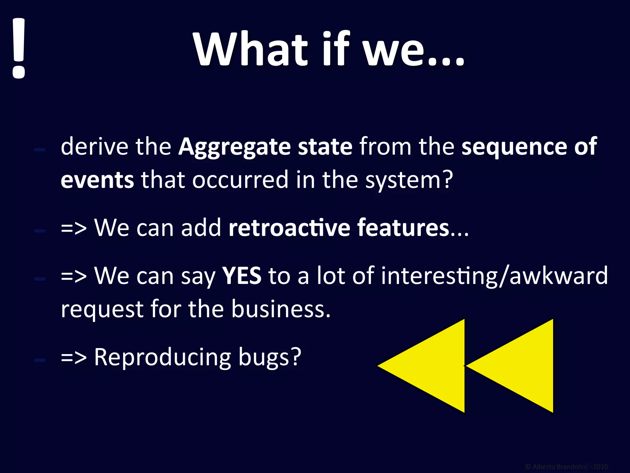 !                 What if we...
    ‐ derive the Aggregate state from the sequence of 
      events that occurred in the system?

    ‐ => We can add retroacEve features...
    ‐ => We can say YES to a lot of interesfng/awkward 
      request for the business.

    ‐ => Reproducing bugs?

                                               © Alberto Brandolini ‐ 2010
 