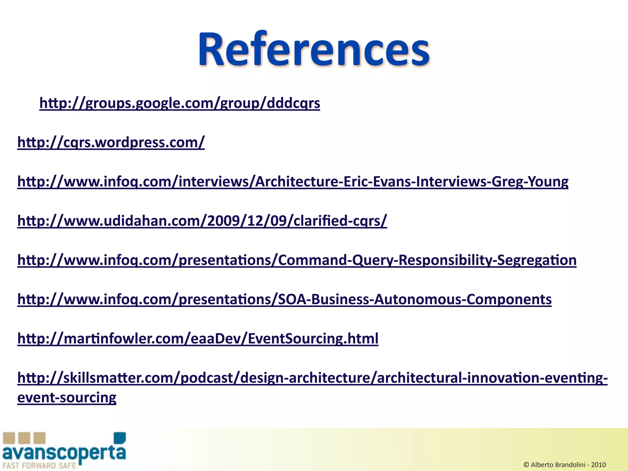 References 
   h>p://groups.google.com/group/dddcqrs

h>p://cqrs.wordpress.com/

h>p://www.infoq.com/interviews/Architecture‐Eric‐Evans‐Interviews‐Greg‐Young

h>p://www.udidahan.com/2009/12/09/clariﬁed‐cqrs/

h>p://www.infoq.com/presentaEons/Command‐Query‐Responsibility‐SegregaEon

h>p://www.infoq.com/presentaEons/SOA‐Business‐Autonomous‐Components

h>p://marEnfowler.com/eaaDev/EventSourcing.html

h>p://skillsma>er.com/podcast/design‐architecture/architectural‐innovaEon‐evenEng‐
event‐sourcing


                                                                      © Alberto Brandolini ‐ 2010
 