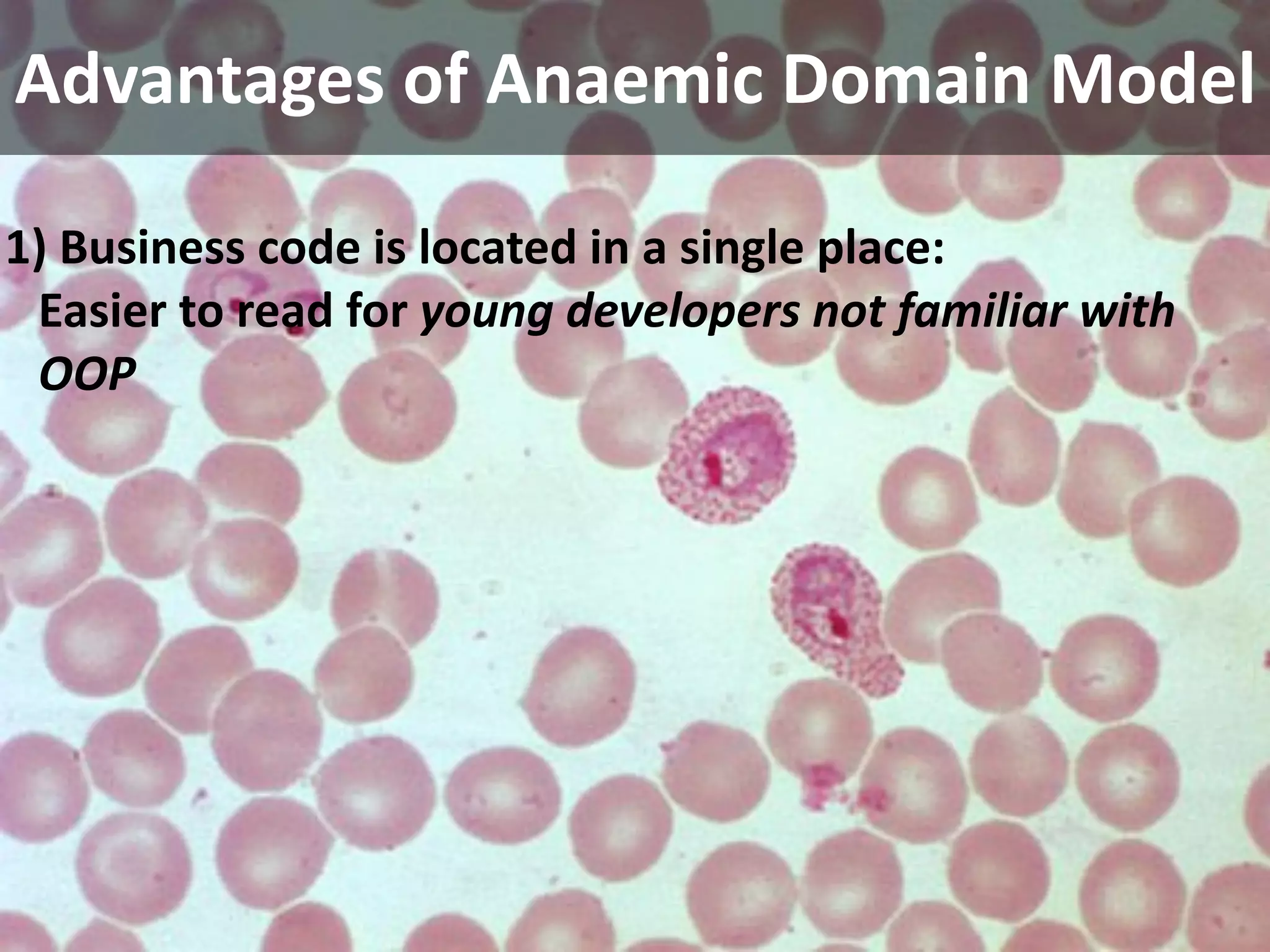 Advantages of Anaemic Domain Model

1) Business code is located in a single place:
 Easier to read for young developers not familiar with 
 OOP
 