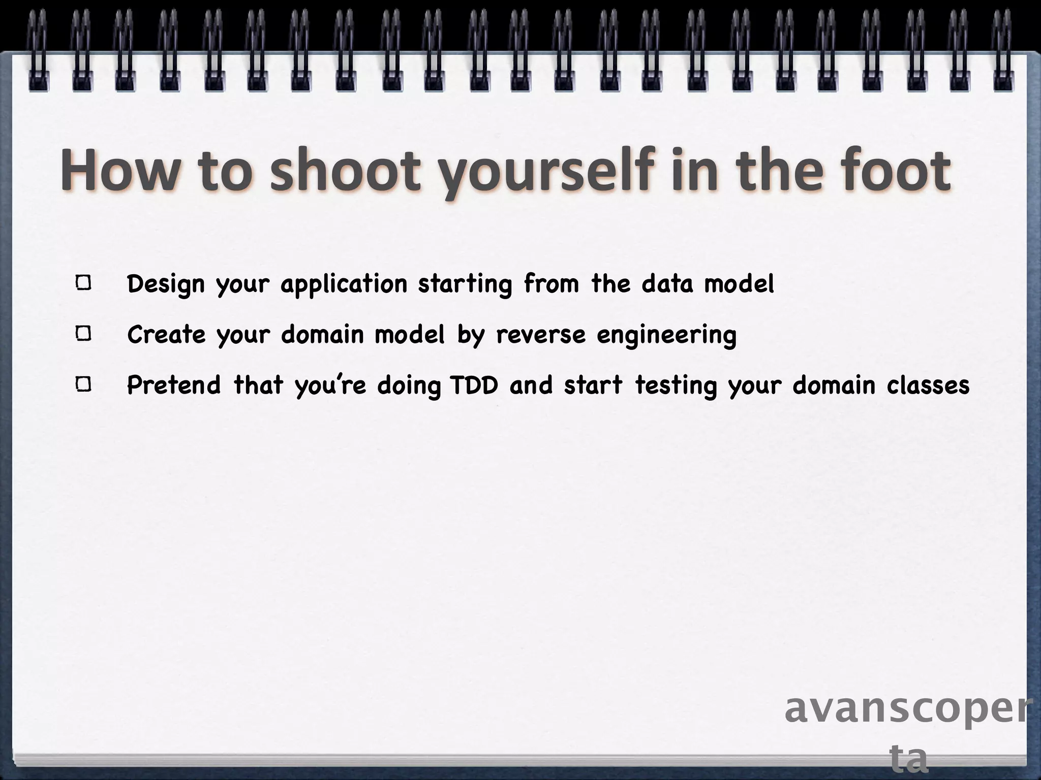 How to shoot yourself in the foot
  Design your application starting from the data model
  Create your domain model by reverse engineering
  Pretend that you’re doing TDD and start testing your domain classes




                                                         avanscoper
                                                             ta
 