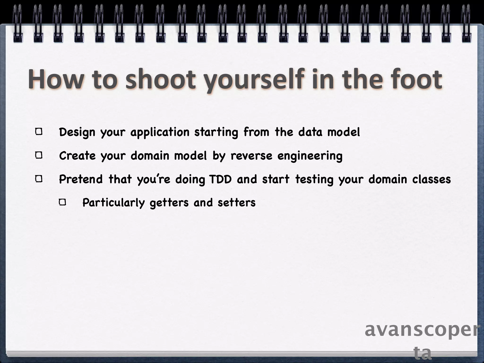 How to shoot yourself in the foot
  Design your application starting from the data model
  Create your domain model by reverse engineering
  Pretend that you’re doing TDD and start testing your domain classes
      Particularly getters and setters




                                                         avanscoper
                                                             ta
 