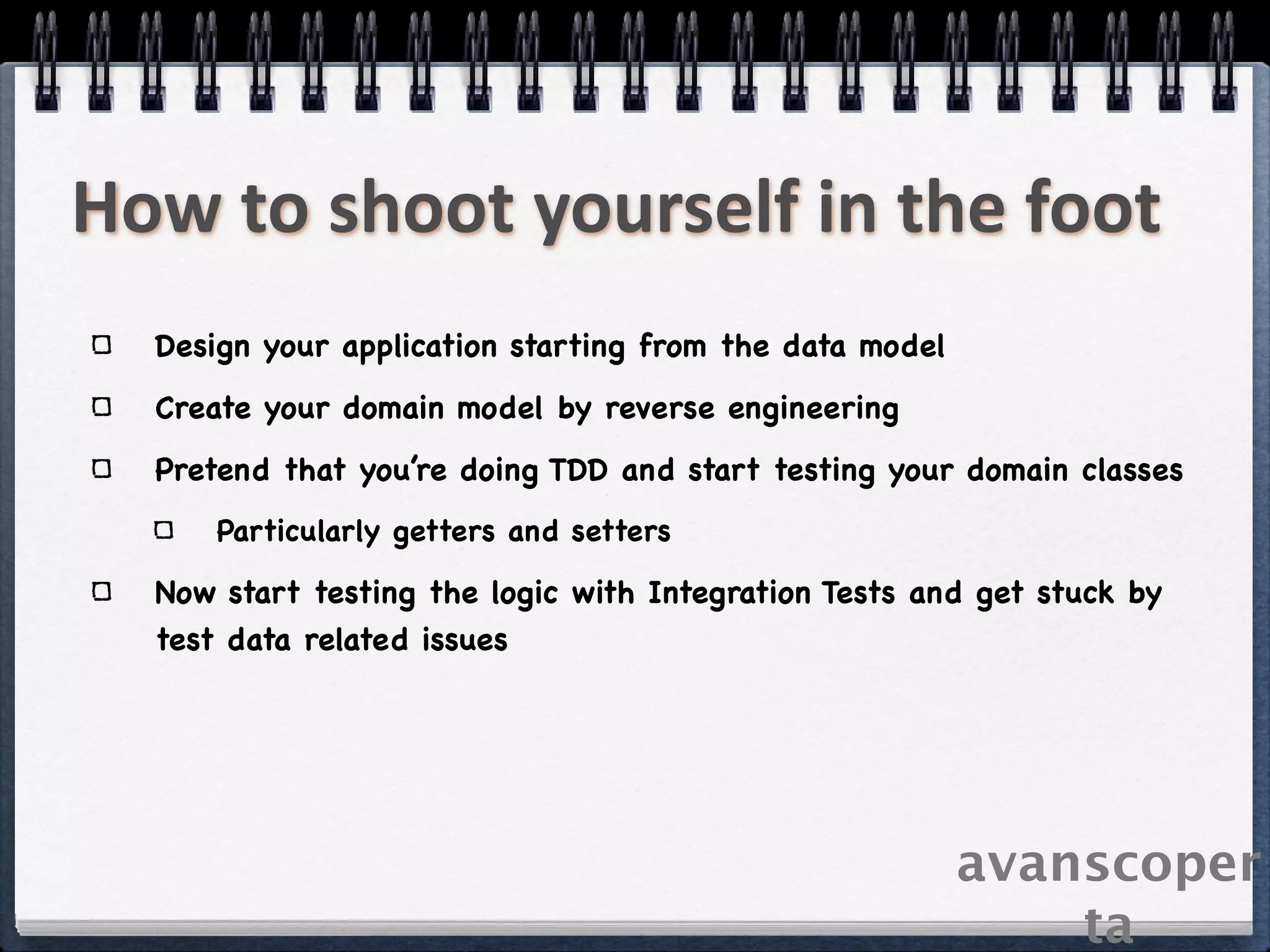 How to shoot yourself in the foot
  Design your application starting from the data model
  Create your domain model by reverse engineering
  Pretend that you’re doing TDD and start testing your domain classes
      Particularly getters and setters

  Now start testing the logic with Integration Tests and get stuck by
  test data related issues




                                                         avanscoper
                                                             ta
 