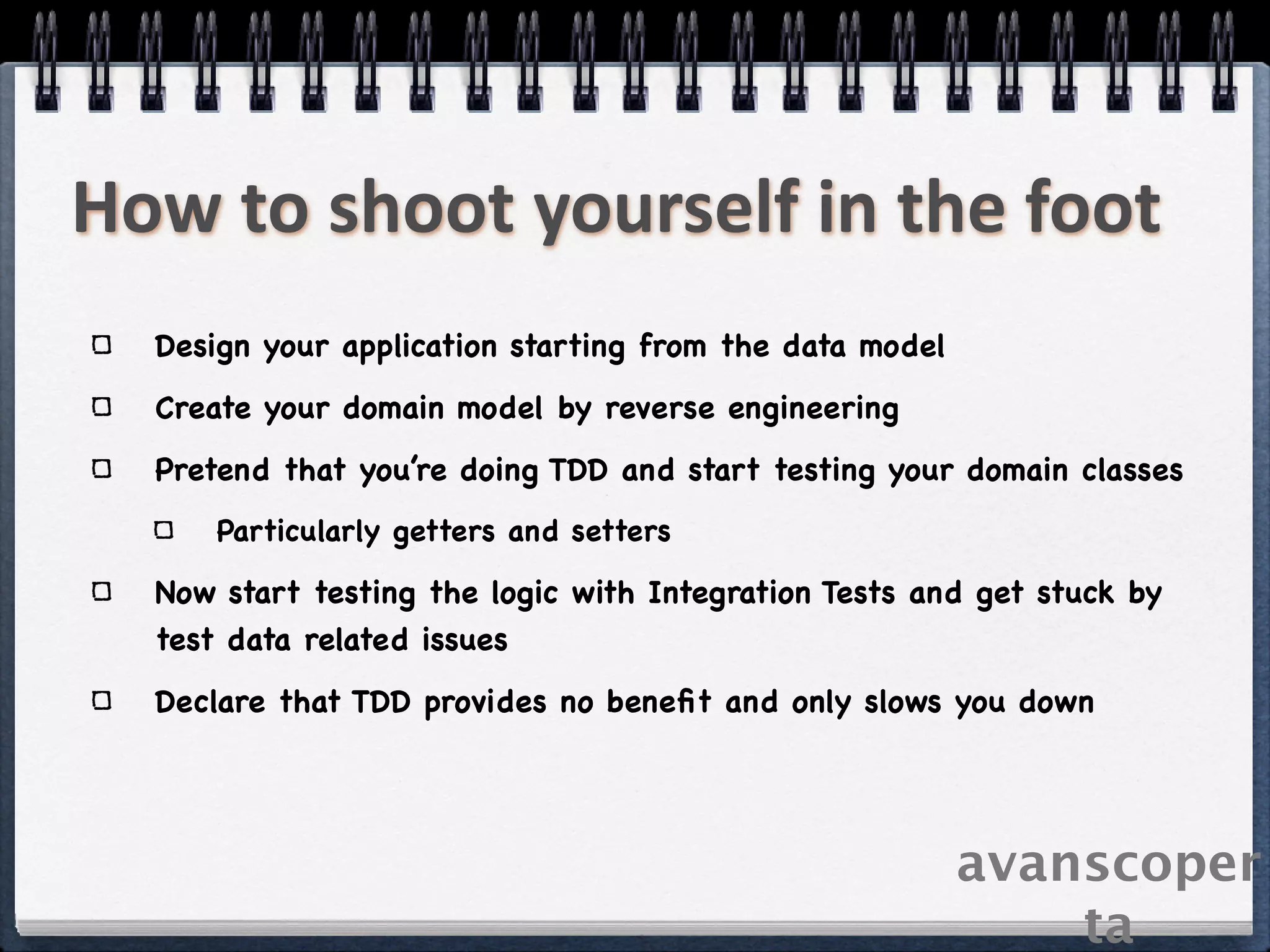 How to shoot yourself in the foot
  Design your application starting from the data model
  Create your domain model by reverse engineering
  Pretend that you’re doing TDD and start testing your domain classes
      Particularly getters and setters

  Now start testing the logic with Integration Tests and get stuck by
  test data related issues
  Declare that TDD provides no beneﬁt and only slows you down




                                                         avanscoper
                                                             ta
 