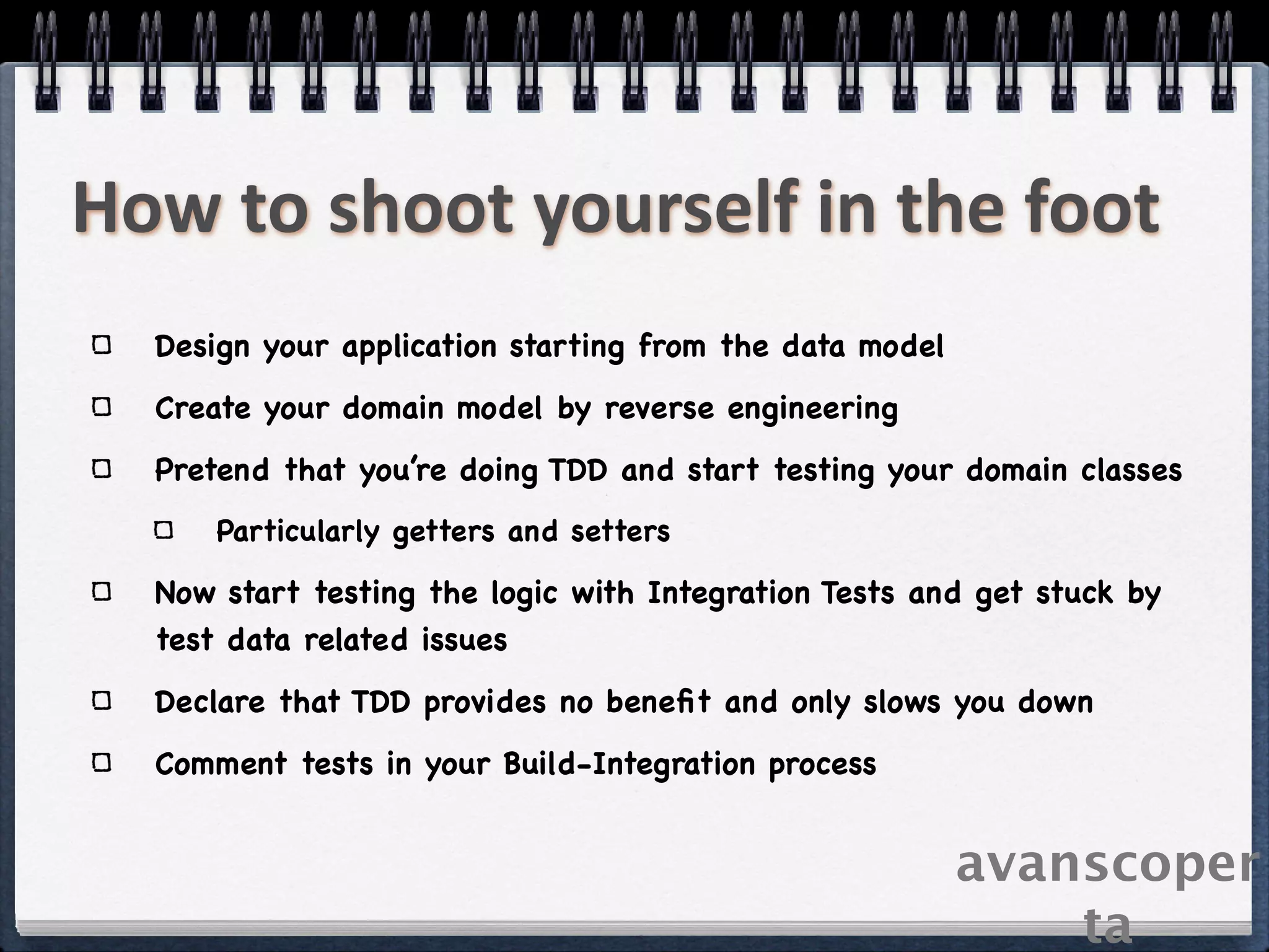 How to shoot yourself in the foot
  Design your application starting from the data model
  Create your domain model by reverse engineering
  Pretend that you’re doing TDD and start testing your domain classes
      Particularly getters and setters

  Now start testing the logic with Integration Tests and get stuck by
  test data related issues
  Declare that TDD provides no beneﬁt and only slows you down
  Comment tests in your Build-Integration process


                                                         avanscoper
                                                             ta
 