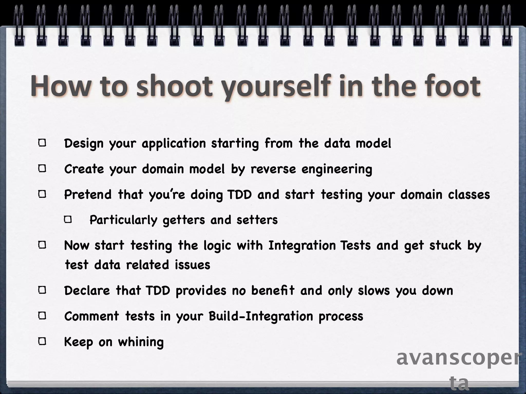 How to shoot yourself in the foot
  Design your application starting from the data model
  Create your domain model by reverse engineering
  Pretend that you’re doing TDD and start testing your domain classes
      Particularly getters and setters

  Now start testing the logic with Integration Tests and get stuck by
  test data related issues
  Declare that TDD provides no beneﬁt and only slows you down
  Comment tests in your Build-Integration process
  Keep on whining
                                                         avanscoper
                                                             ta
 
