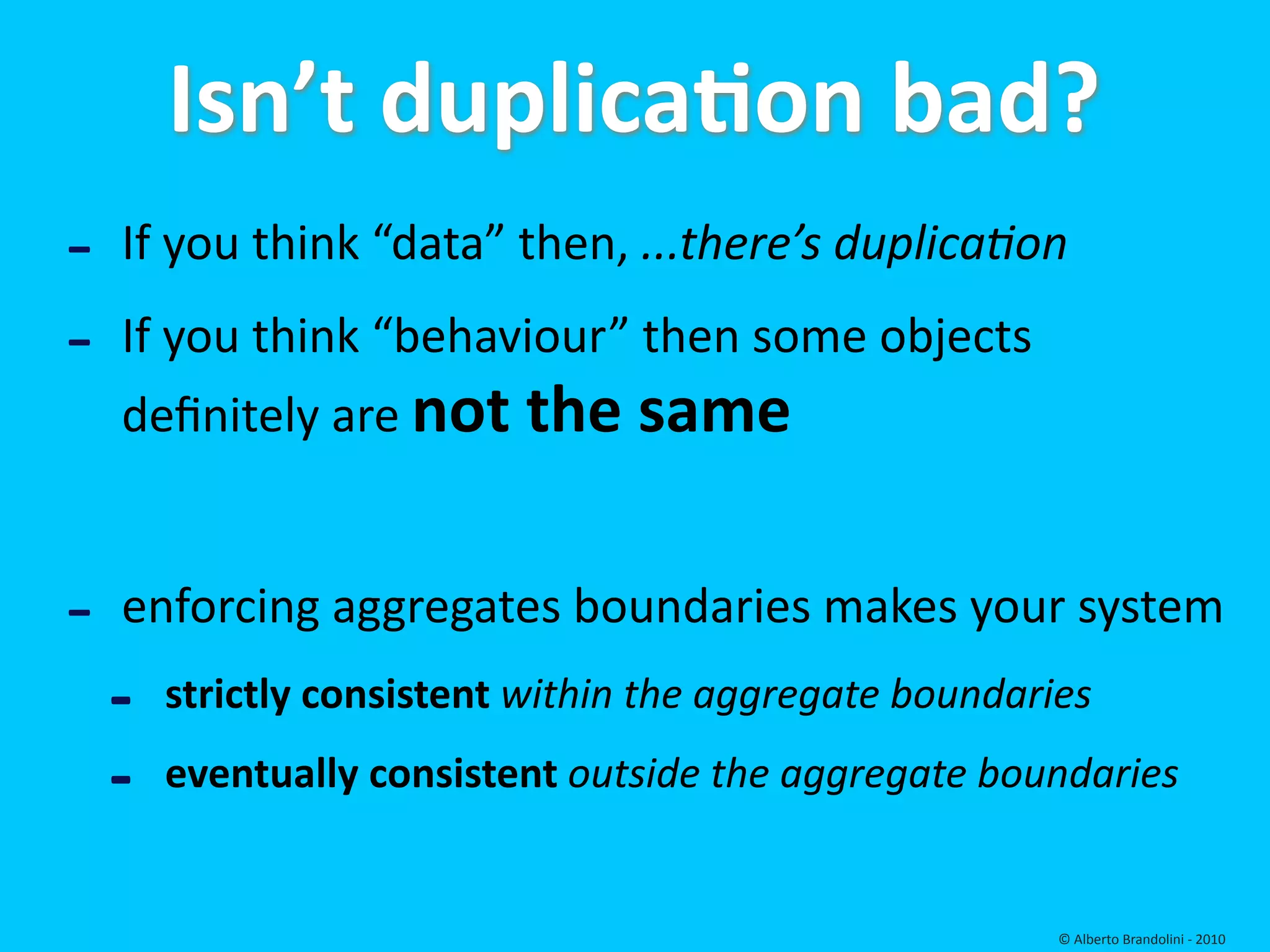 Isn’t duplicaEon bad?
‐   If you think “data” then, ...there’s duplica6on

‐   If you think “behaviour” then some objects 
    deﬁnitely are not the same


‐   enforcing aggregates boundaries makes your system
    ‐   strictly consistent within the aggregate boundaries

    ‐   eventually consistent outside the aggregate boundaries  


                                                         © Alberto Brandolini ‐ 2010
 