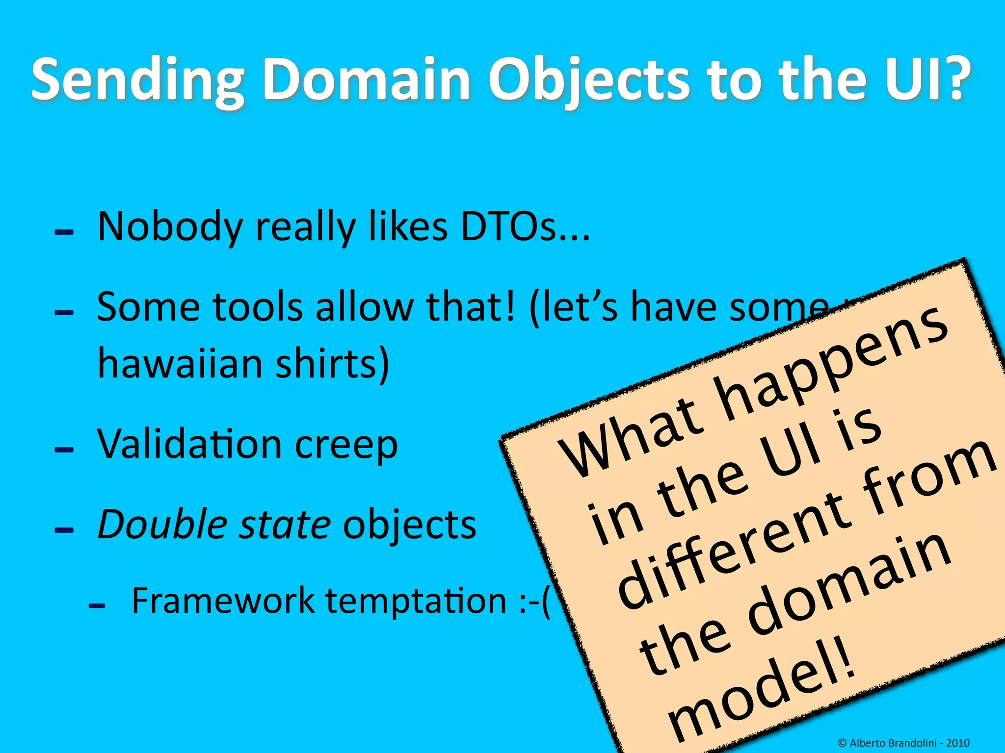 Sending Domain Objects to the UI?

‐ Nobody really likes DTOs...
‐ Some tools allow that! (let’s have some more 
                                           ens
  hawaiian shirts)
                                         ap p
                                   at  h is
‐ Validafon creep              W h         I
                                          U rom
                                    t he t f
‐ Double state objects          in
                                       er en in
 ‐   Framework temptafon :‐(     d iff oma
                                      e d
                                   th        l!
                                       o de
                                    m   © Alberto Brandolini ‐ 2010
 