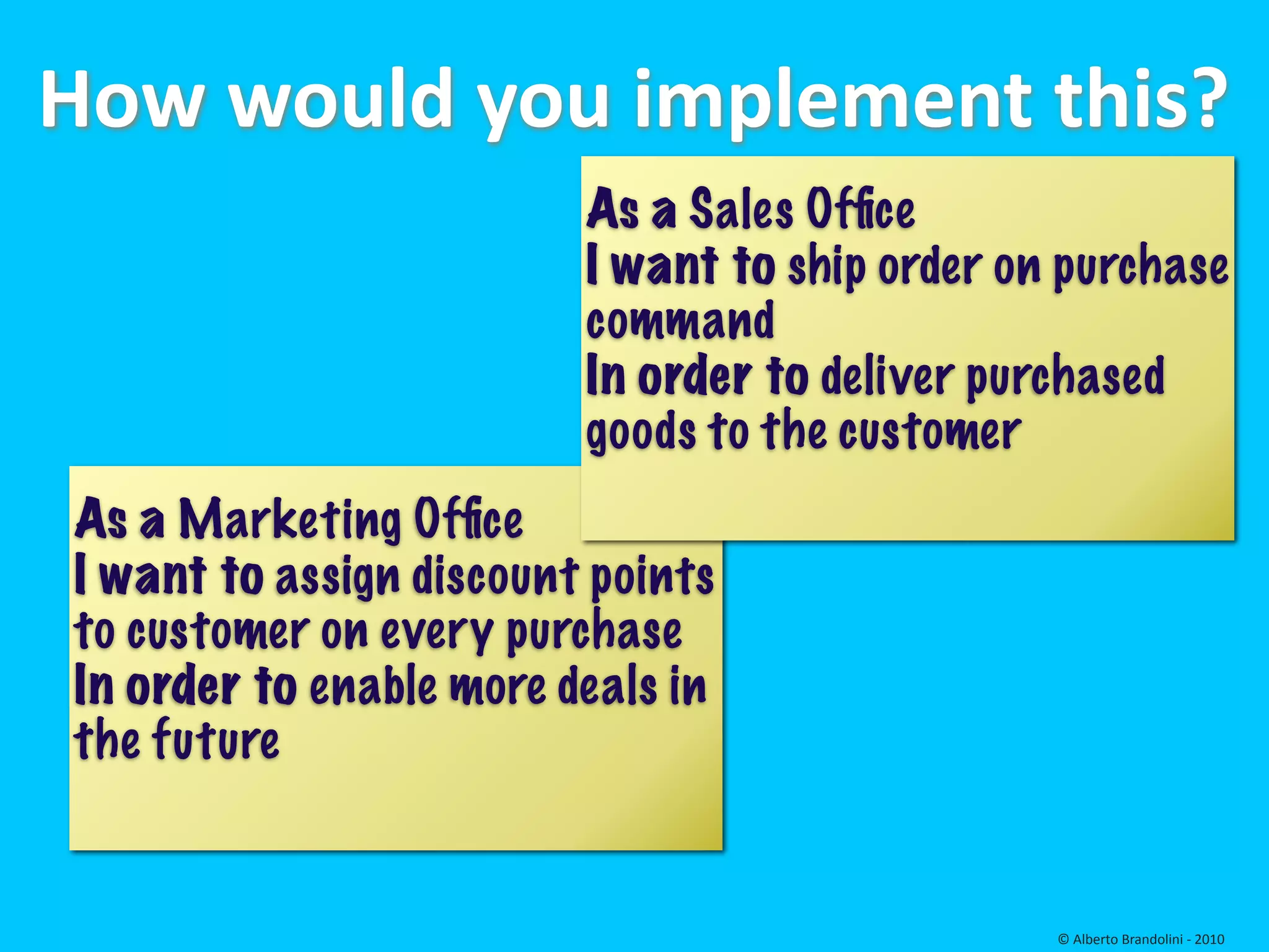 How would you implement this?
                         As a Sales Ofﬁce
                         I want to ship order on purchase
                         command
                         In order to deliver purchased
                         goods to the customer
As a Marketing Ofﬁce
I want to assign discount points
to customer on every purchase
In order to enable more deals in
the future


                                                © Alberto Brandolini ‐ 2010
 