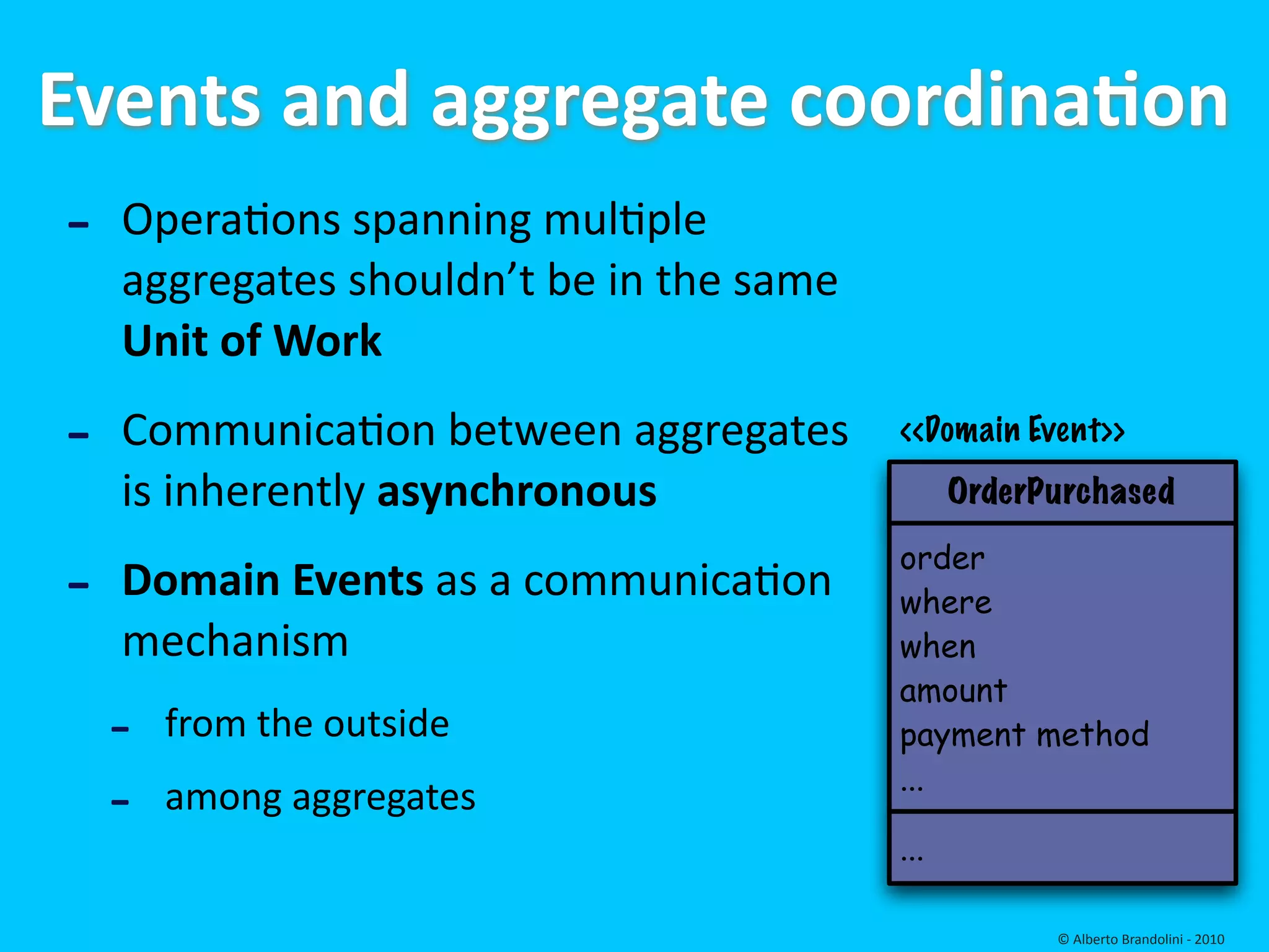 Events and aggregate coordinaEon
 ‐ Operafons spanning mulfple 
    aggregates shouldn’t be in the same 
    Unit of Work 

‐   Communicafon between aggregates        <<Domain Event>>
    is inherently asynchronous                   OrderPurchased


‐   Domain Events as a communicafon 
                                           order
                                           where
    mechanism                              when
                                           amount
    ‐   from the outside                   payment method

    ‐   among aggregates                   ...

                                           ...

                                                       © Alberto Brandolini ‐ 2010
 