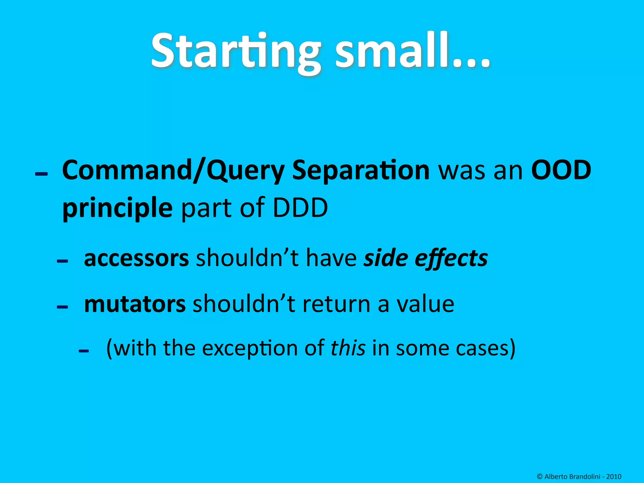 StarEng small...

‐ Command/Query SeparaEon was an OOD 
 principle part of DDD
 ‐   accessors shouldn’t have side eﬀects
 ‐   mutators shouldn’t return a value 
     ‐   (with the excepfon of this in some cases)




                                                     © Alberto Brandolini ‐ 2010
 