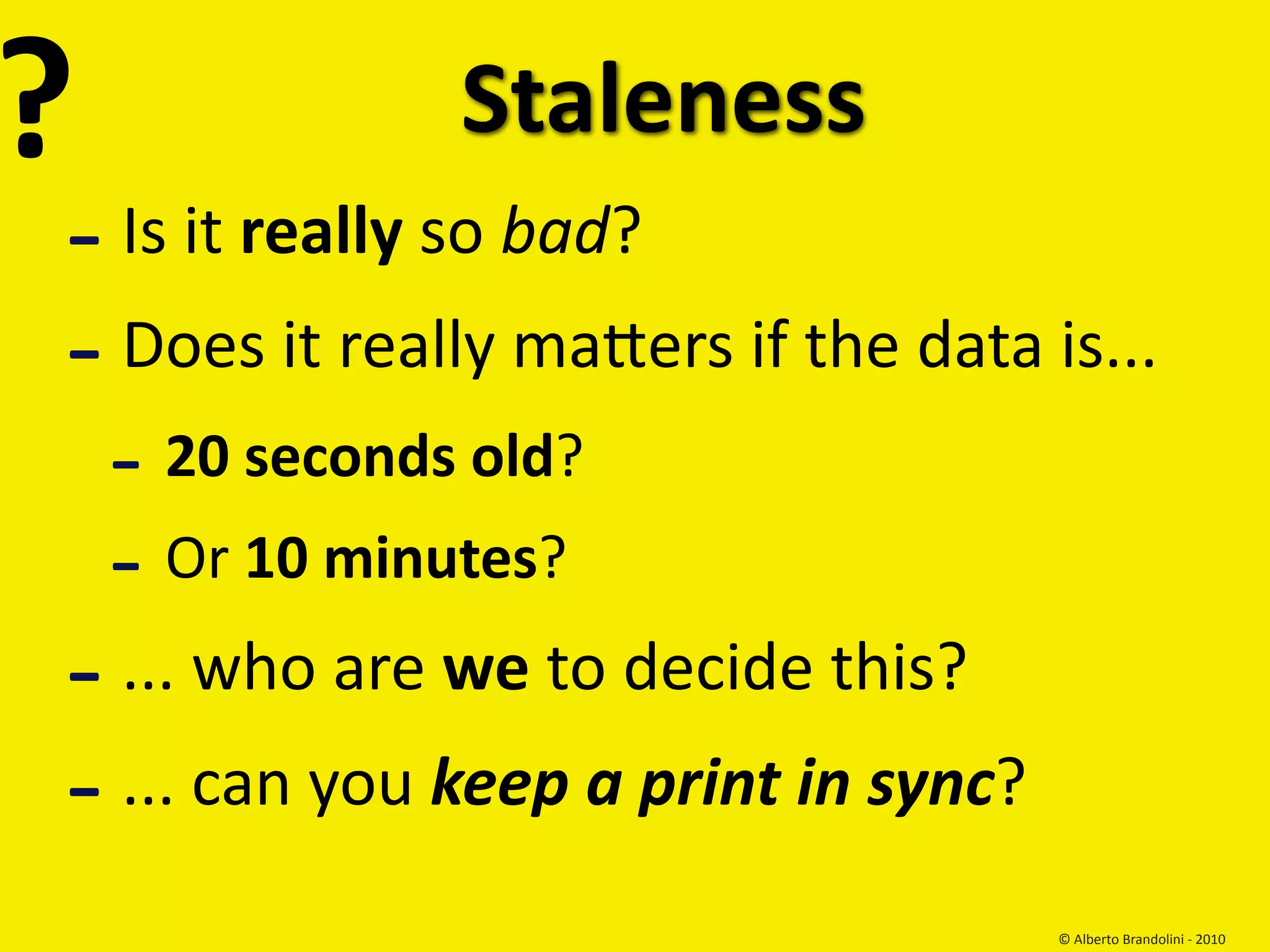 ?               Staleness
‐ Is it really so bad?
‐ Does it really maKers if the data is... 
    ‐ 20 seconds old?
    ‐ Or 10 minutes?
‐ ... who are we to decide this?
‐ ... can you keep a print in sync?
                                      © Alberto Brandolini ‐ 2010
 