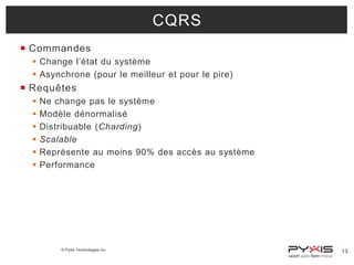 CQRS
 Commandes
 Change l’état du système
 Asynchrone (pour le meilleur et pour le pire)

 Requêtes







Ne change pas le système
Modèle dénormalisé
Distribuable (Charding)
Scalable
Représente au moins 90% des accès au système
Performance

© Pyxis Technologies inc.

13

 