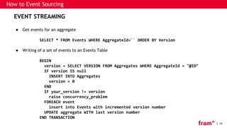 24
EVENT STREAMING
● Get events for an aggregate
SELECT * FROM Events WHERE AggregateId=`` ORDER BY Version
● Writing of a set of events to an Events Table
BEGIN
version = SELECT VERSION FROM Aggregates WHERE AggregateId = "@ID"
IF version IS null
INSERT INTO Aggregates
version = 0
END
IF your_version != version
raise concurrency_problem
FOREACH event
insert into Events with incremented version number
UPDATE aggregate WITH last version number
END TRANSACTION
How to Event Sourcing
 