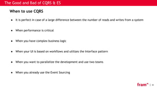 32
When to use CQRS
● It is perfect in case of a large difference between the number of reads and writes from a system
● When performance is critical
● When you have complex business logic
● When your UI is based on workflows and utilizes the Interface pattern
● When you want to parallelize the development and use two teams
● When you already use the Event Sourcing
The Good and Bad of CQRS & ES
 