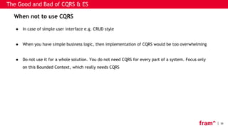 33
The Good and Bad of CQRS & ES
When not to use CQRS
● In case of simple user interface e.g. CRUD style
● When you have simple business logic, then implementation of CQRS would be too overwhelming
● Do not use it for a whole solution. You do not need CQRS for every part of a system. Focus only
on this Bounded Context, which really needs CQRS
 