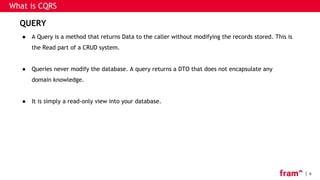 6
What is CQRS
QUERY
● A Query is a method that returns Data to the caller without modifying the records stored. This is
the Read part of a CRUD system.
● Queries never modify the database. A query returns a DTO that does not encapsulate any
domain knowledge.
● It is simply a read-only view into your database.
 