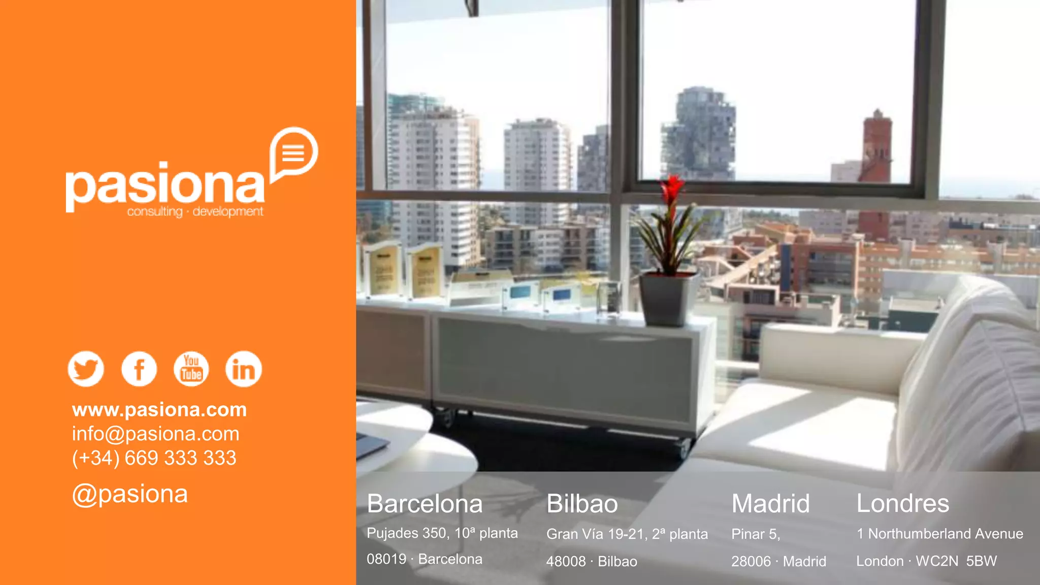 www.pasiona.com
info@pasiona.com
(+34) 669 333 333
@pasiona            Barcelona                 Bilbao                      Madrid           Londres
                    Pujades 350, 10ª planta   Gran Vía 19-21, 2ª planta   Pinar 5,         1 Northumberland Avenue
                    08019 · Barcelona         48008 · Bilbao              28006 · Madrid   London · WC2N 5BW
 