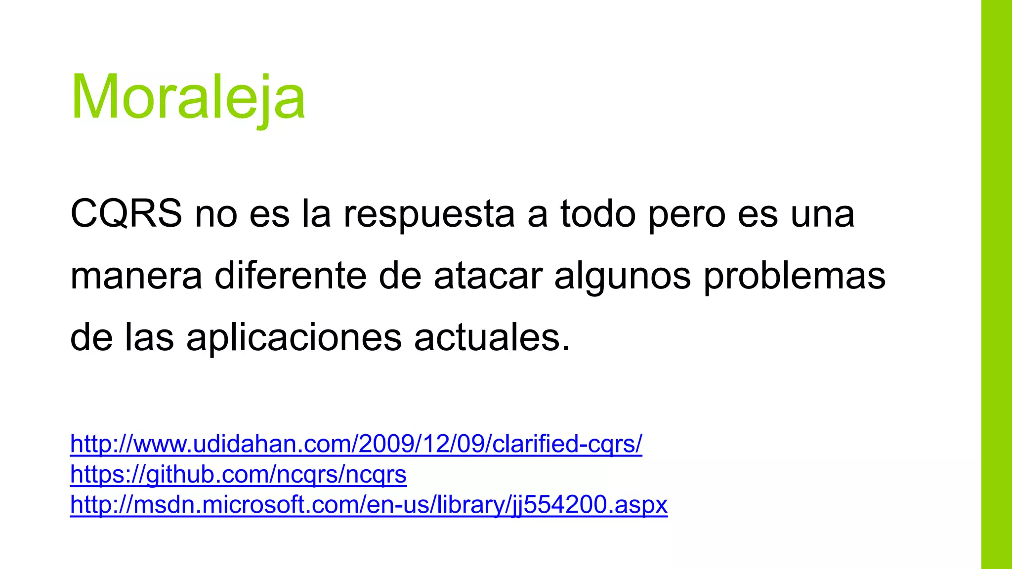 Moraleja
CQRS no es la respuesta a todo pero es una
manera diferente de atacar algunos problemas
de las aplicaciones actuales.

http://www.udidahan.com/2009/12/09/clarified-cqrs/
https://github.com/ncqrs/ncqrs
http://msdn.microsoft.com/en-us/library/jj554200.aspx
 