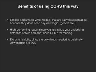 • Simpler and smaller write-models, that are easy to reason about,
because they don’t need any view-logic. (getters etc.) 
• High-performing reads, since you fully utilize your underlying
database server, and don’t need ORM’s for reading. 
• Extreme ﬂexibility since the only things needed to build new
view-models are SQL
Beneﬁts of using CQRS this way
 